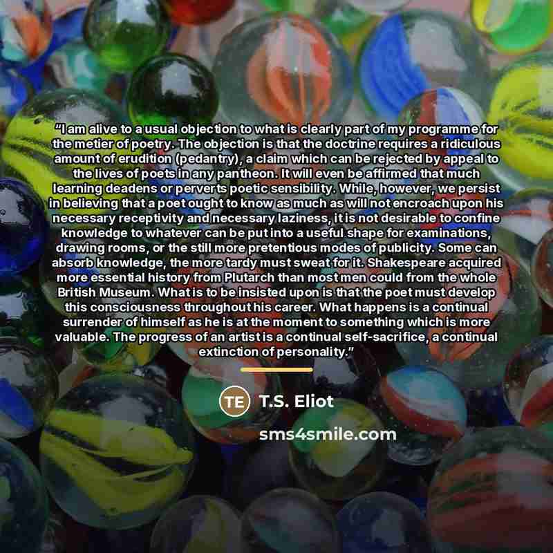“I am alive to a usual objection to what is clearly part of my programme for the metier of poetry. The objection is that the doctrine requires a ridiculous amount of erudition (pedantry), a claim which can be rejected by appeal to the lives of poets in any pantheon. It will even be affirmed that…” quote by T.S. Eliot