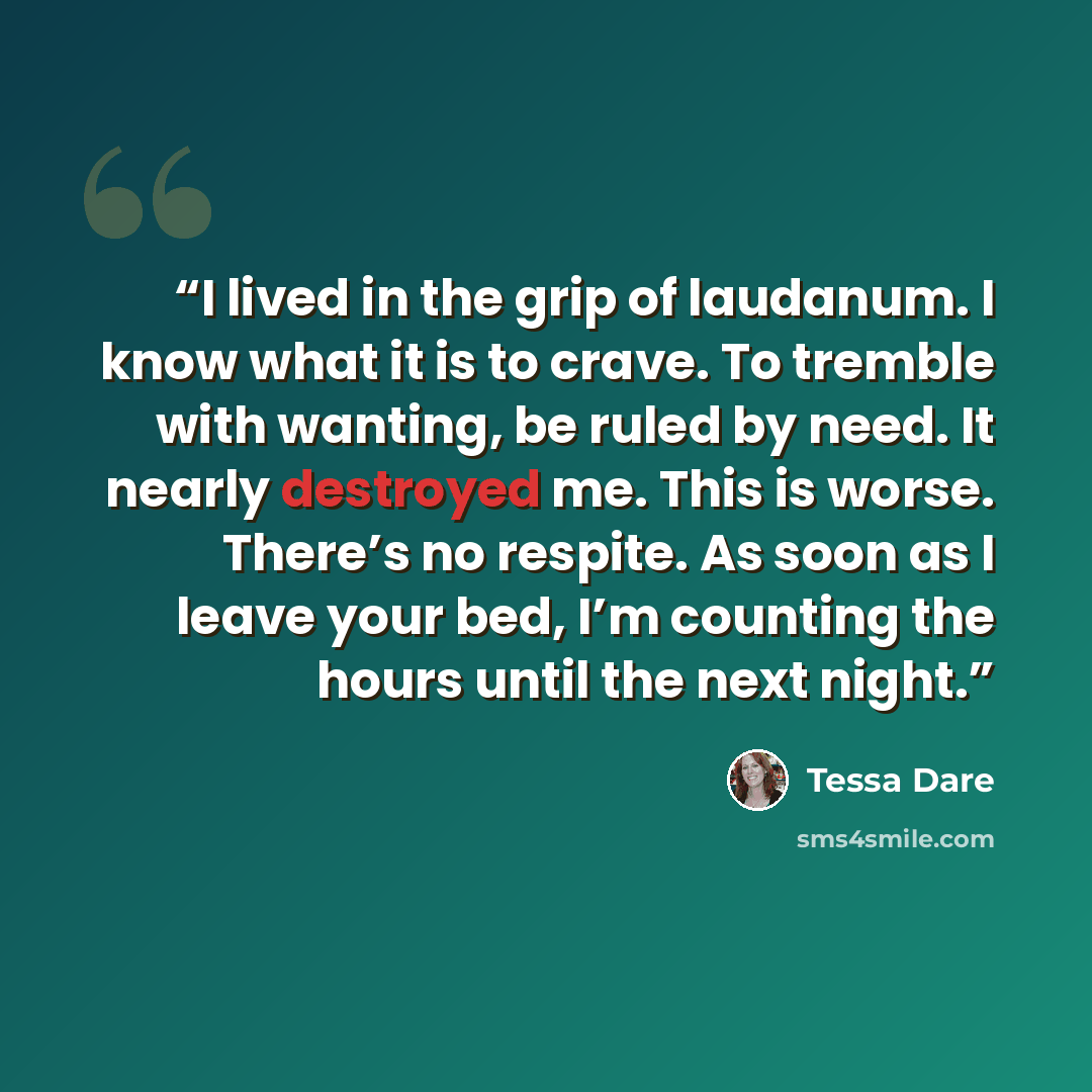 “I lived in the grip of laudanum. I know what it is to crave. To tremble with wanting, be ruled by need. It nearly destroyed me. This is worse. There’s no respite. As soon as I leave your bed, I’m counting the hours until the next night.” quote by Tessa Dare