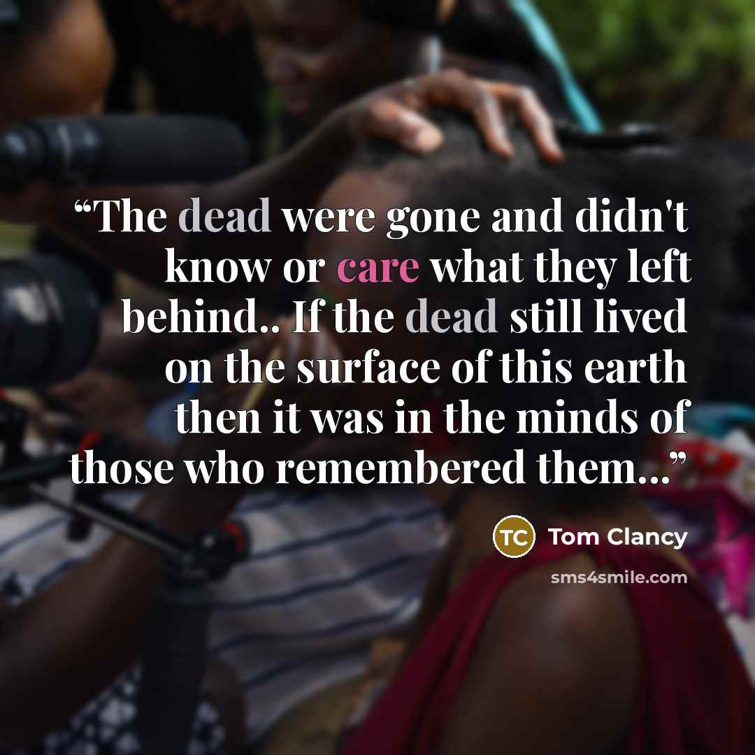 “The dead were gone and didn't know or care what they left behind.. If the dead still lived on the surface of this earth then it was in the minds of those who remembered them...” quote by Tom Clancy