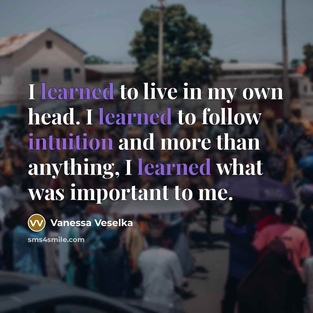 “I learned to live in my own head. I learned to follow intuition and more than anything, I learned what was important to me.” quote by Vanessa Veselka