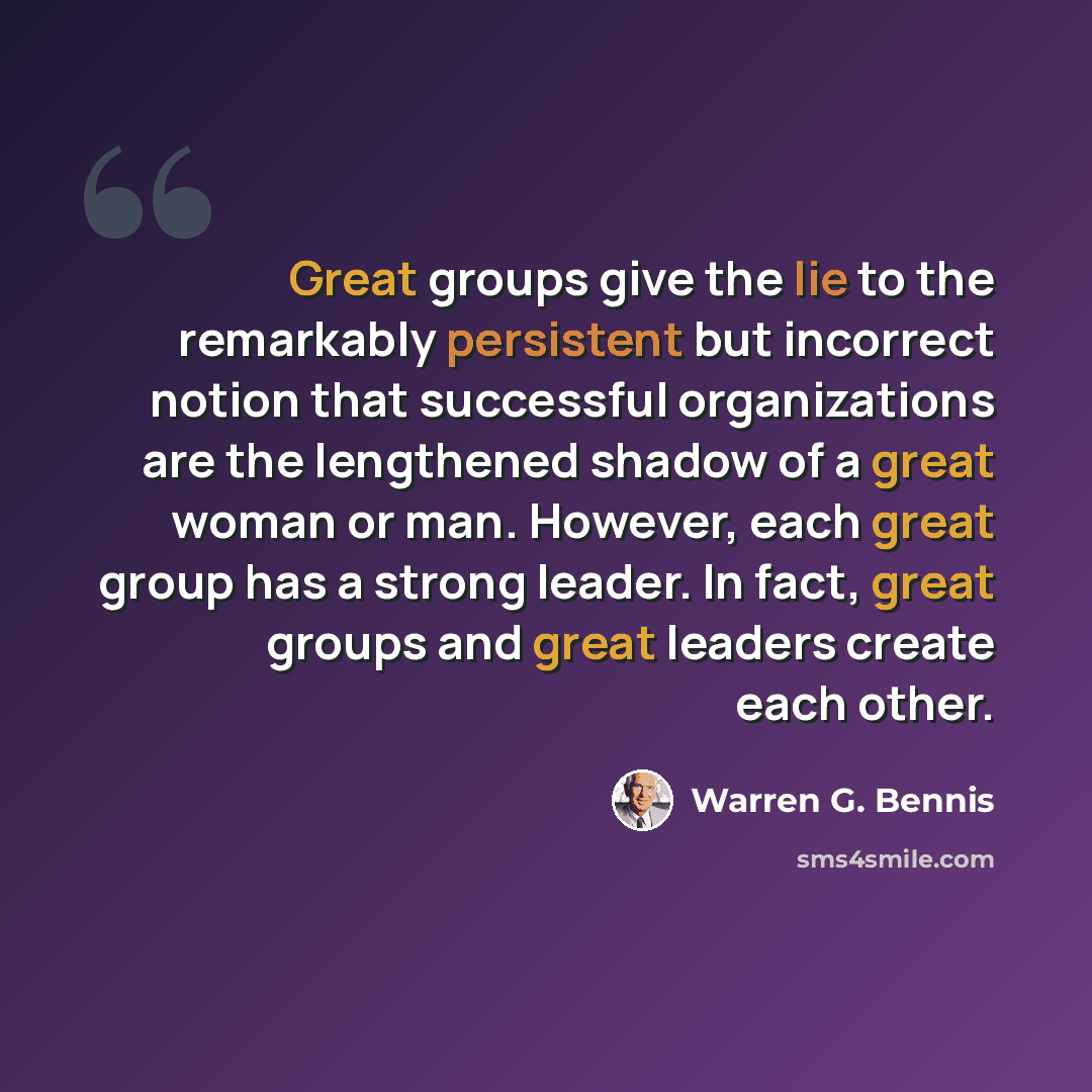 “Great groups give the lie to the remarkably persistent but incorrect notion that successful organizations are the lengthened shadow of a great woman or man. However, each great group has a strong leader. In fact, great groups and great leaders create each other.” quote by Warren G. Bennis