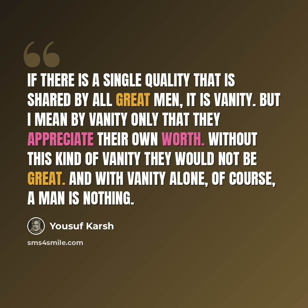 “If there is a single quality that is shared by all great men, it is vanity. But I mean by vanity only that they appreciate their own worth. Without this kind of vanity they would not be great. And with vanity alone, of course, a man is nothing.” quote by Yousuf Karsh