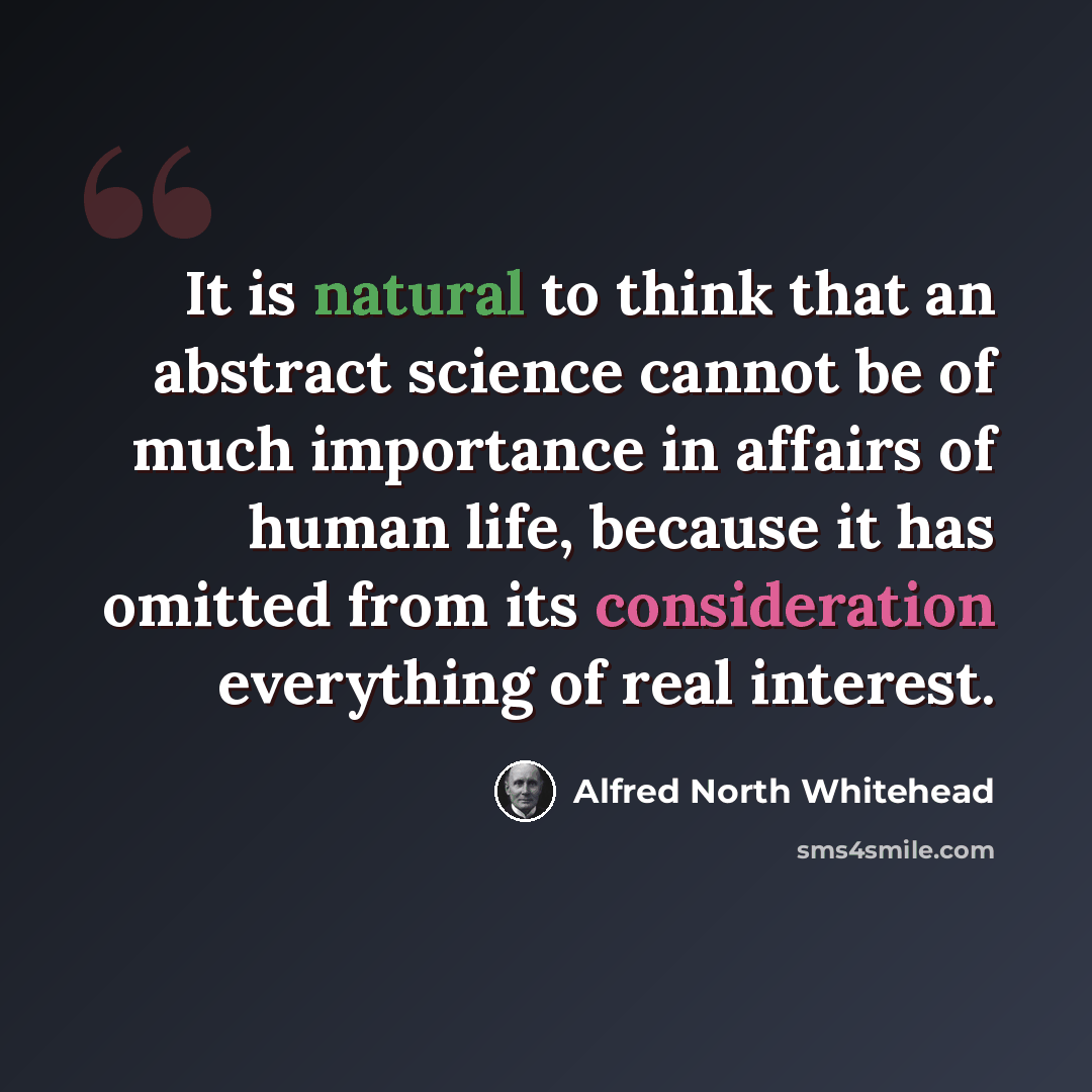 “It is natural to think that an abstract science cannot be of much importance in affairs of human life, because it has omitted from its consideration everything of real interest.” quote by Alfred North Whitehead