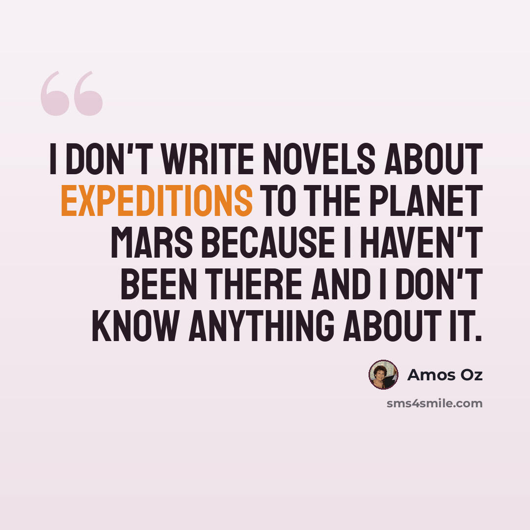 “I don't write novels about expeditions to the planet Mars because I haven't been there and I don't know anything about it.” quote by Amos Oz