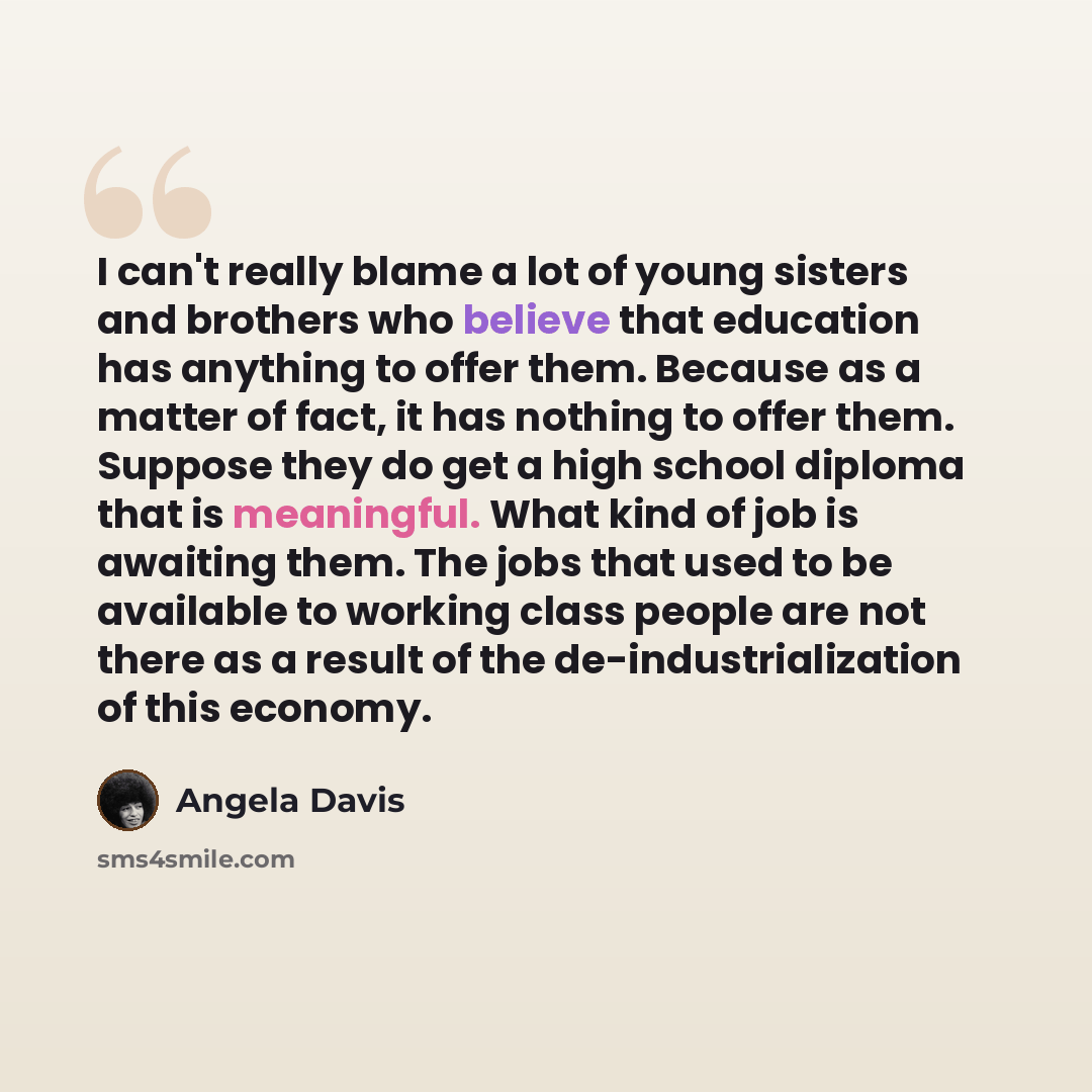 “I can't really blame a lot of young sisters and brothers who believe that education has anything to offer them. Because as a matter of fact, it has nothing to offer them. Suppose they do get a high school diploma that is meaningful. What kind of job is awaiting them. The jobs that used to be…” quote by Angela Davis