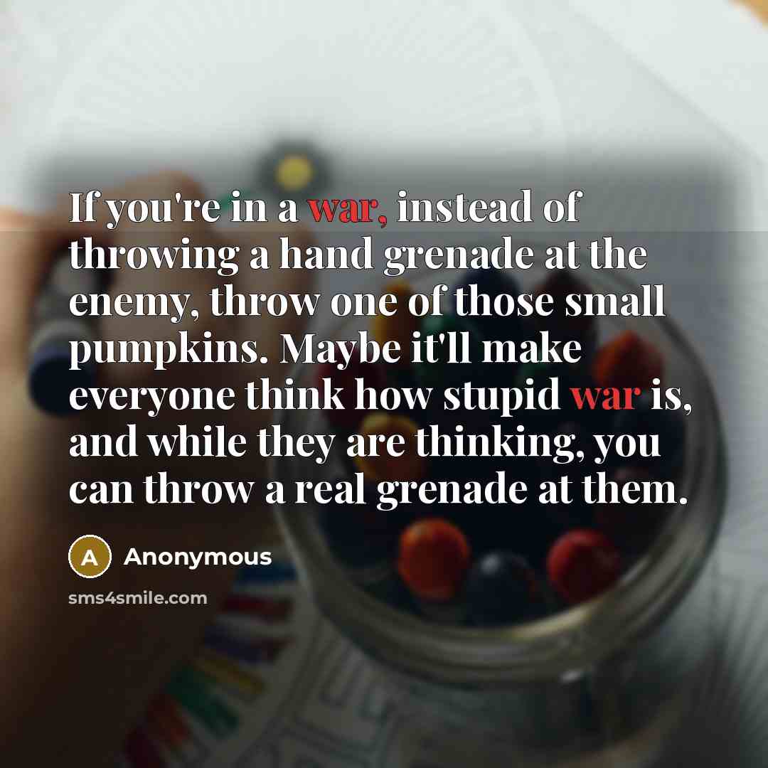 “If you're in a war, instead of throwing a hand grenade at the enemy, throw one of those small pumpkins. Maybe it'll make everyone think how stupid war is, and while they are thinking, you can throw a real grenade at them.” quote by Anonymous