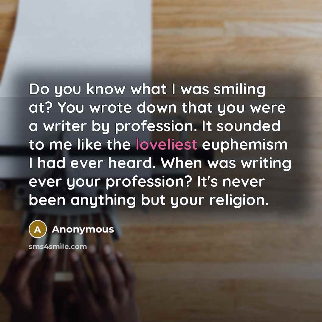 “Do you know what I was smiling at? You wrote down that you were a writer by profession. It sounded to me like the loveliest euphemism I had ever heard. When was writing ever your profession? It's never been anything but your religion.” quote by Anonymous