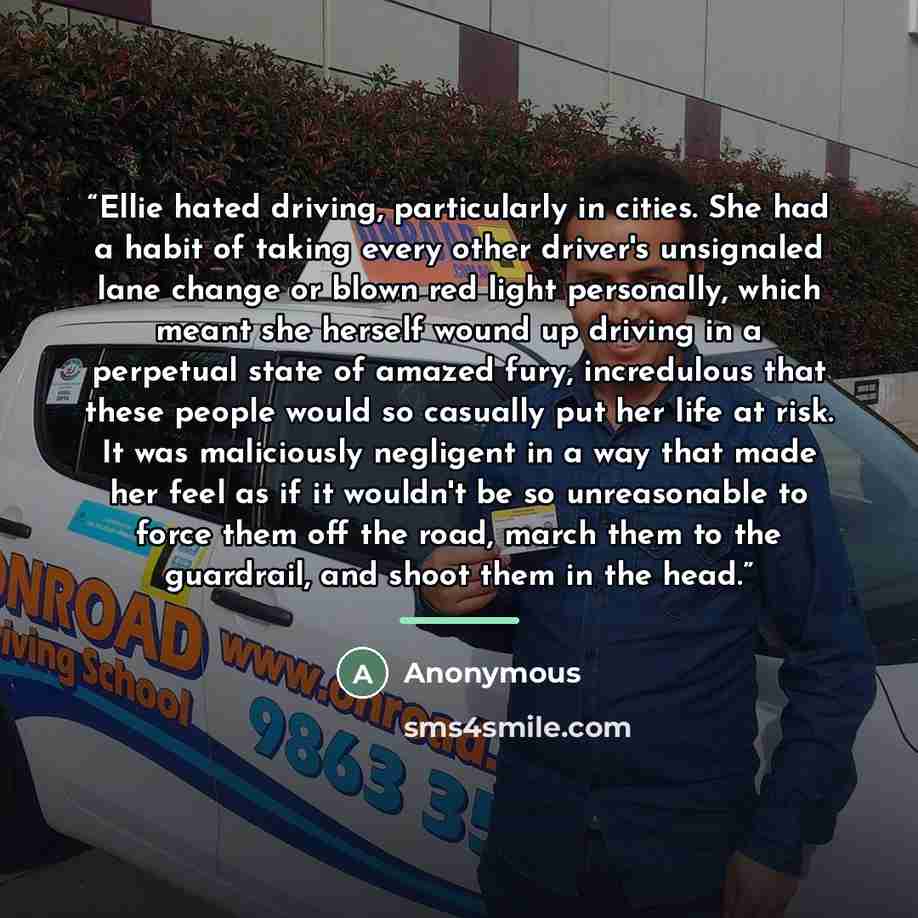 “Ellie hated driving, particularly in cities. She had a habit of taking every other driver's unsignaled lane change or blown red light personally, which meant she herself wound up driving in a perpetual state of amazed fury, incredulous that these people would so casually put her life at risk. It…” quote by Anonymous