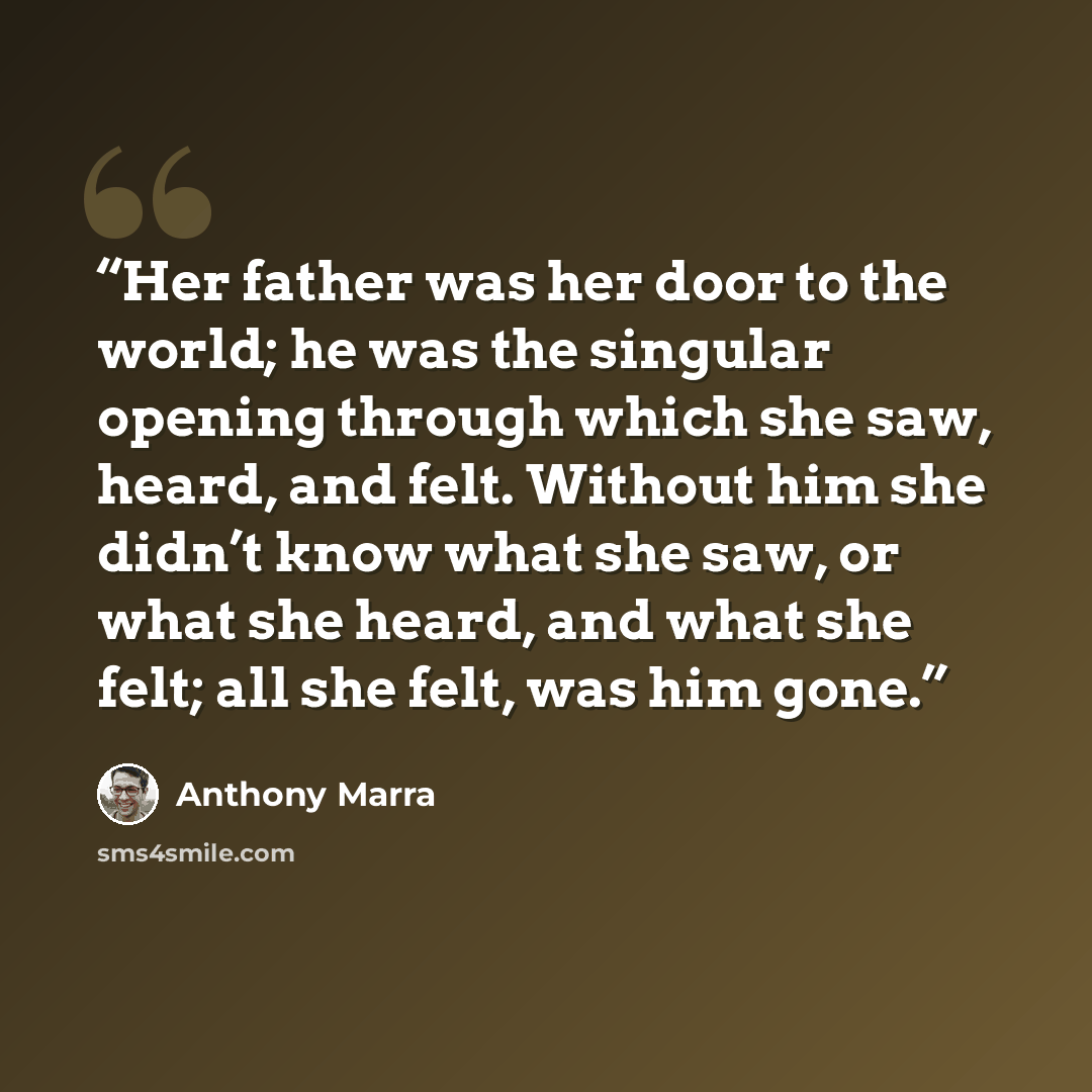 “Her father was her door to the world; he was the singular opening through which she saw, heard, and felt. Without him she didn’t know what she saw, or what she heard, and what she felt; all she felt, was him gone.” quote by Anthony Marra