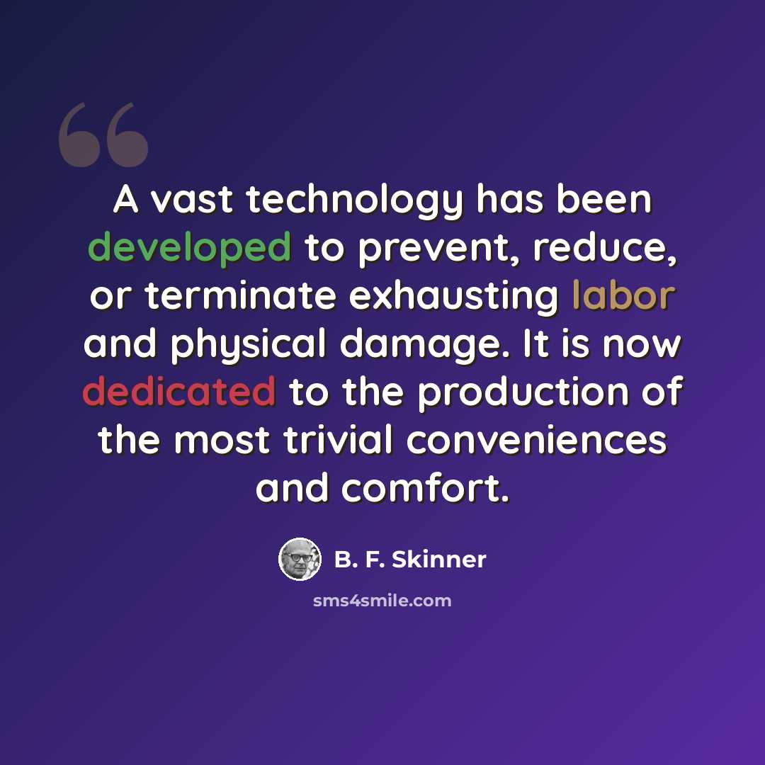 “A vast technology has been developed to prevent, reduce, or terminate exhausting labor and physical damage. It is now dedicated to the production of the most trivial conveniences and comfort.” quote by B. F. Skinner