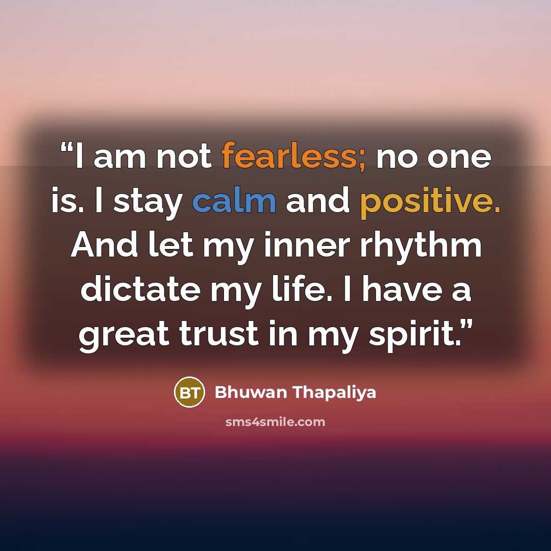 “I am not fearless; no one is. I stay calm and positive. And let my inner rhythm dictate my life. I have a great trust in my spirit.” quote by Bhuwan Thapaliya