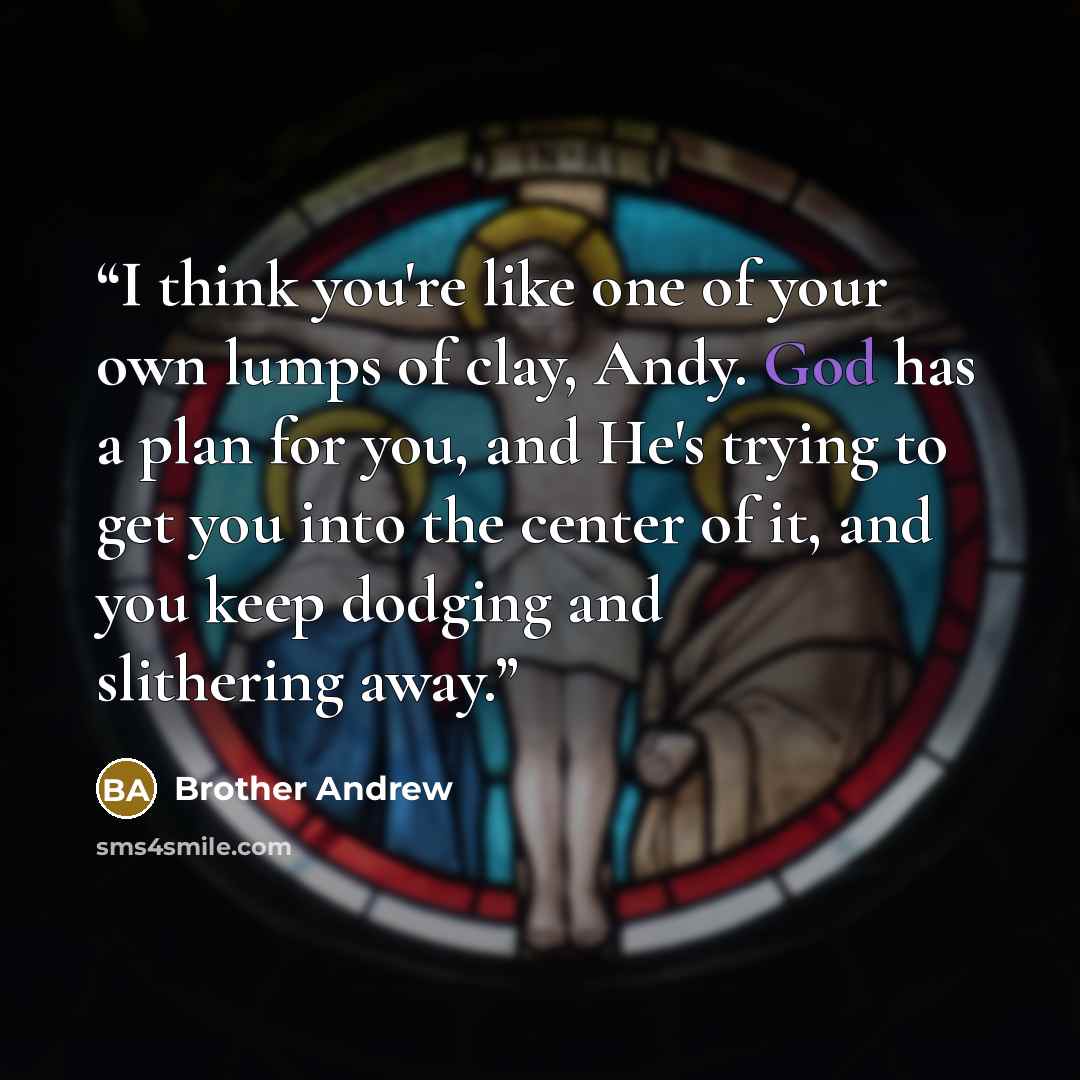 “I think you're like one of your own lumps of clay, Andy. God has a plan for you, and He's trying to get you into the center of it, and you keep dodging and slithering away.” quote by Brother Andrew