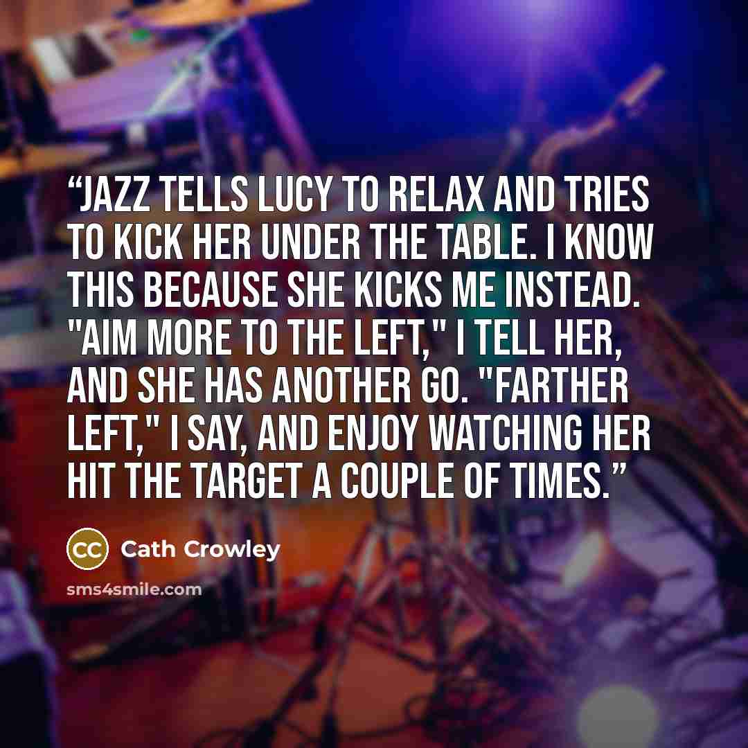 “Jazz tells Lucy to relax and tries to kick her under the table. I know this because she kicks me instead. "Aim more to the left," I tell her, and she has another go. "Farther left," I say, and enjoy watching her hit the target a couple of times.” quote by Cath Crowley