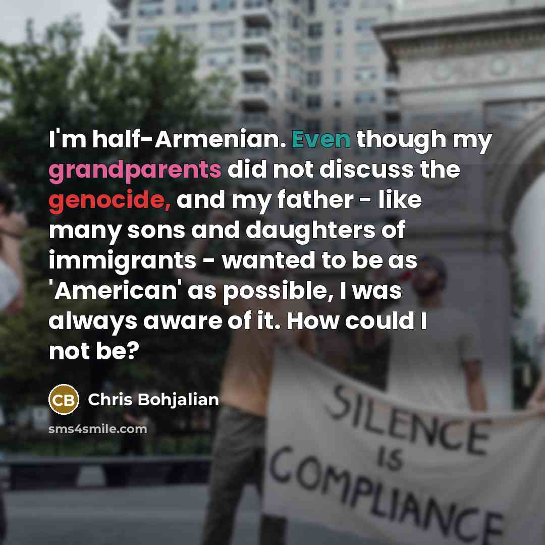“I'm half-Armenian. Even though my grandparents did not discuss the genocide, and my father - like many sons and daughters of immigrants - wanted to be as 'American' as possible, I was always aware of it. How could I not be?” quote by Chris Bohjalian