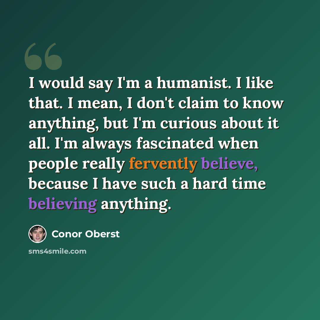 “I would say I'm a humanist. I like that. I mean, I don't claim to know anything, but I'm curious about it all. I'm always fascinated when people really fervently believe, because I have such a hard time believing anything.” quote by Conor Oberst