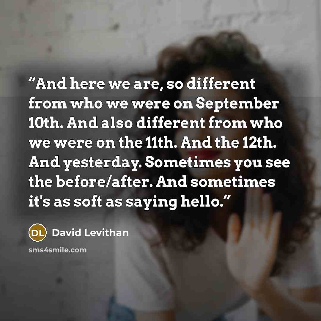 “And here we are, so different from who we were on September 10th. And also different from who we were on the 11th. And the 12th. And yesterday. Sometimes you see the before/after. And sometimes it's as soft as saying hello.” quote by David Levithan