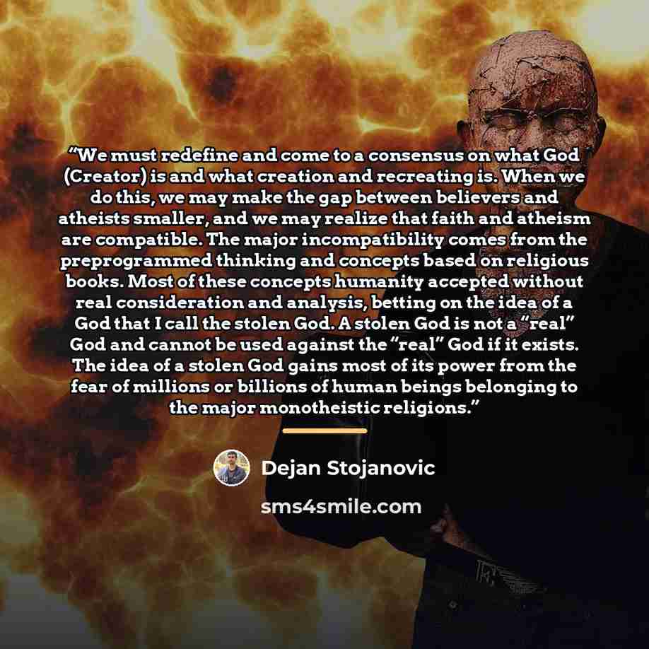 “We must redefine and come to a consensus on what God (Creator) is and what creation and recreating is. When we do this, we may make the gap between believers and atheists smaller, and we may realize that faith and atheism are compatible. The major incompatibility comes from the preprogrammed…” quote by Dejan Stojanovic
