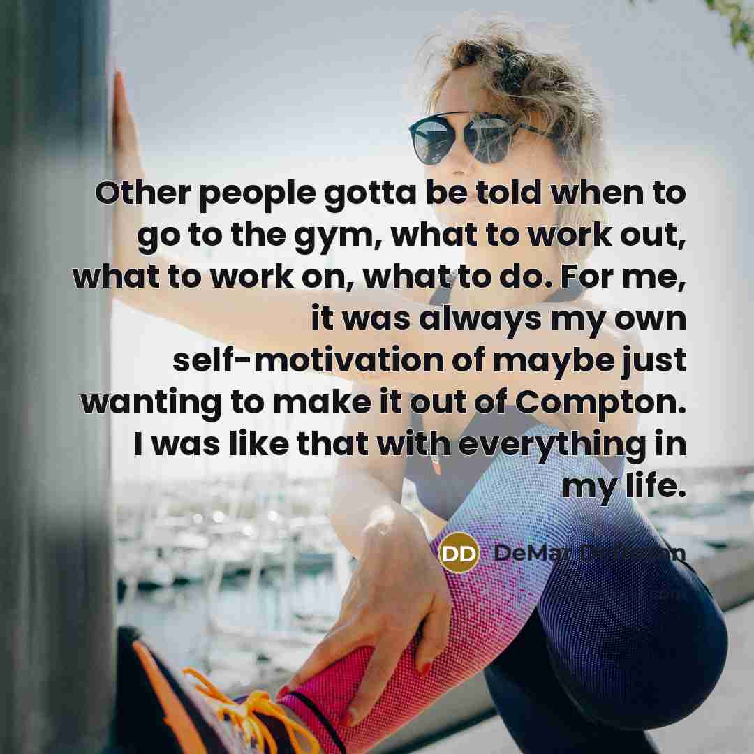 “Other people gotta be told when to go to the gym, what to work out, what to work on, what to do. For me, it was always my own self-motivation of maybe just wanting to make it out of Compton. I was like that with everything in my life.” quote by DeMar DeRozan