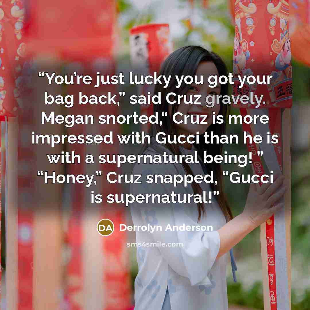 “You’re just lucky you got your bag back,” said Cruz gravely. Megan snorted,“ Cruz is more impressed with Gucci than he is with a supernatural being! ” “Honey,” Cruz snapped, “Gucci is supernatural!” quote by Derrolyn Anderson