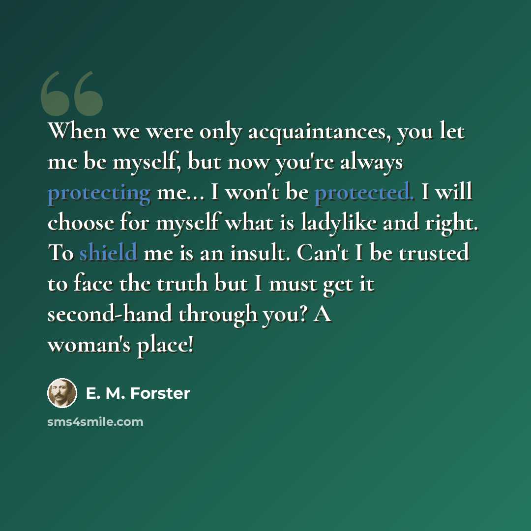 “When we were only acquaintances, you let me be myself, but now you're always protecting me... I won't be protected. I will choose for myself what is ladylike and right. To shield me is an insult. Can't I be trusted to face the truth but I must get it second-hand through you? A woman's place!” quote by E. M. Forster