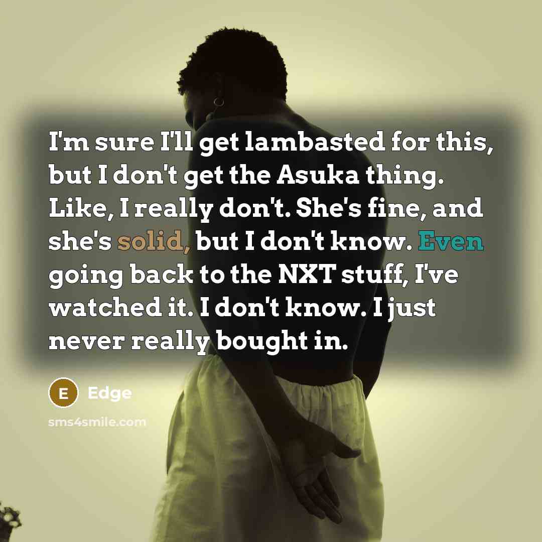 “I'm sure I'll get lambasted for this, but I don't get the Asuka thing. Like, I really don't. She's fine, and she's solid, but I don't know. Even going back to the NXT stuff, I've watched it. I don't know. I just never really bought in.” quote by Edge