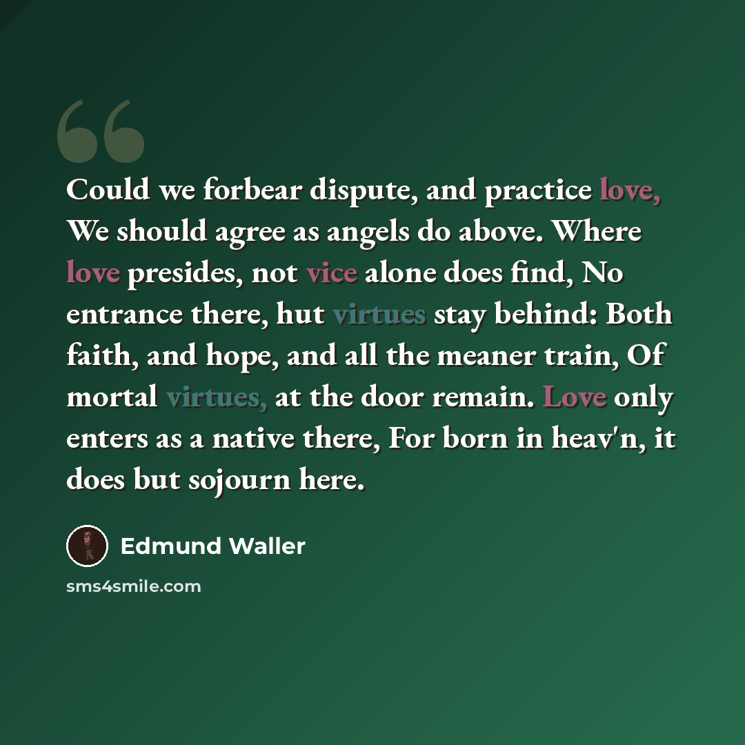 “Could we forbear dispute, and practice love, We should agree as angels do above. Where love presides, not vice alone does find, No entrance there, hut virtues stay behind: Both faith, and hope, and all the meaner train, Of mortal virtues, at the door remain. Love only enters as a native there, For…” quote by Edmund Waller