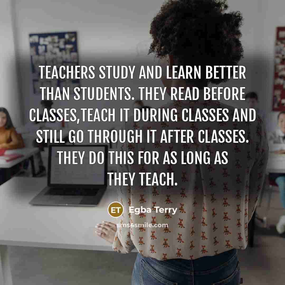 “Teachers study and learn better than students. They read before classes,teach it during classes and still go through it after classes. They do this for as long as they teach.” quote by Egba Terry