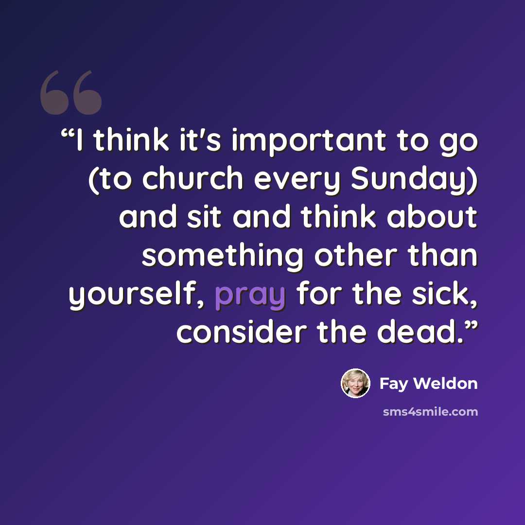 “I think it's important to go (to church every Sunday) and sit and think about something other than yourself, pray for the sick, consider the dead.” quote by Fay Weldon