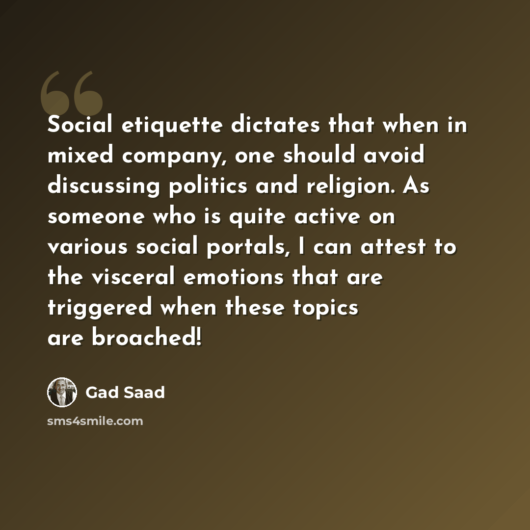 “Social etiquette dictates that when in mixed company, one should avoid discussing politics and religion. As someone who is quite active on various social portals, I can attest to the visceral emotions that are triggered when these topics are broached!” quote by Gad Saad