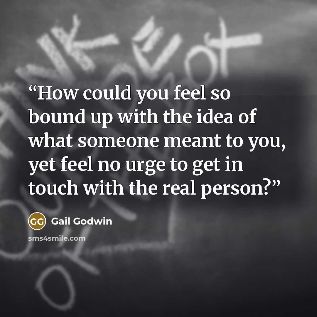 “How could you feel so bound up with the idea of what someone meant to you, yet feel no urge to get in touch with the real person?” quote by Gail Godwin