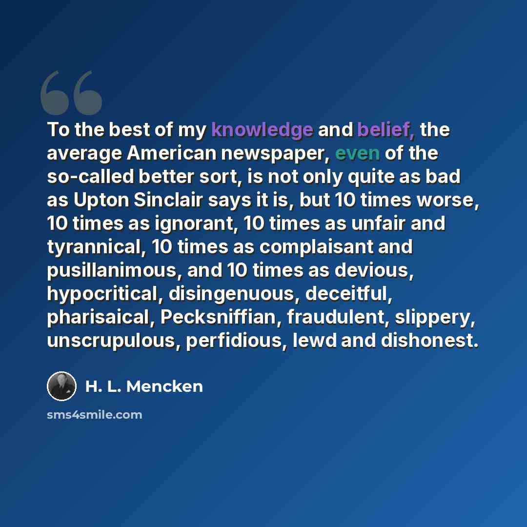“To the best of my knowledge and belief, the average American newspaper, even of the so-called better sort, is not only quite as bad as Upton Sinclair says it is, but 10 times worse, 10 times as ignorant, 10 times as unfair and tyrannical, 10 times as complaisant and pusillanimous, and 10 times as…” quote by H. L. Mencken