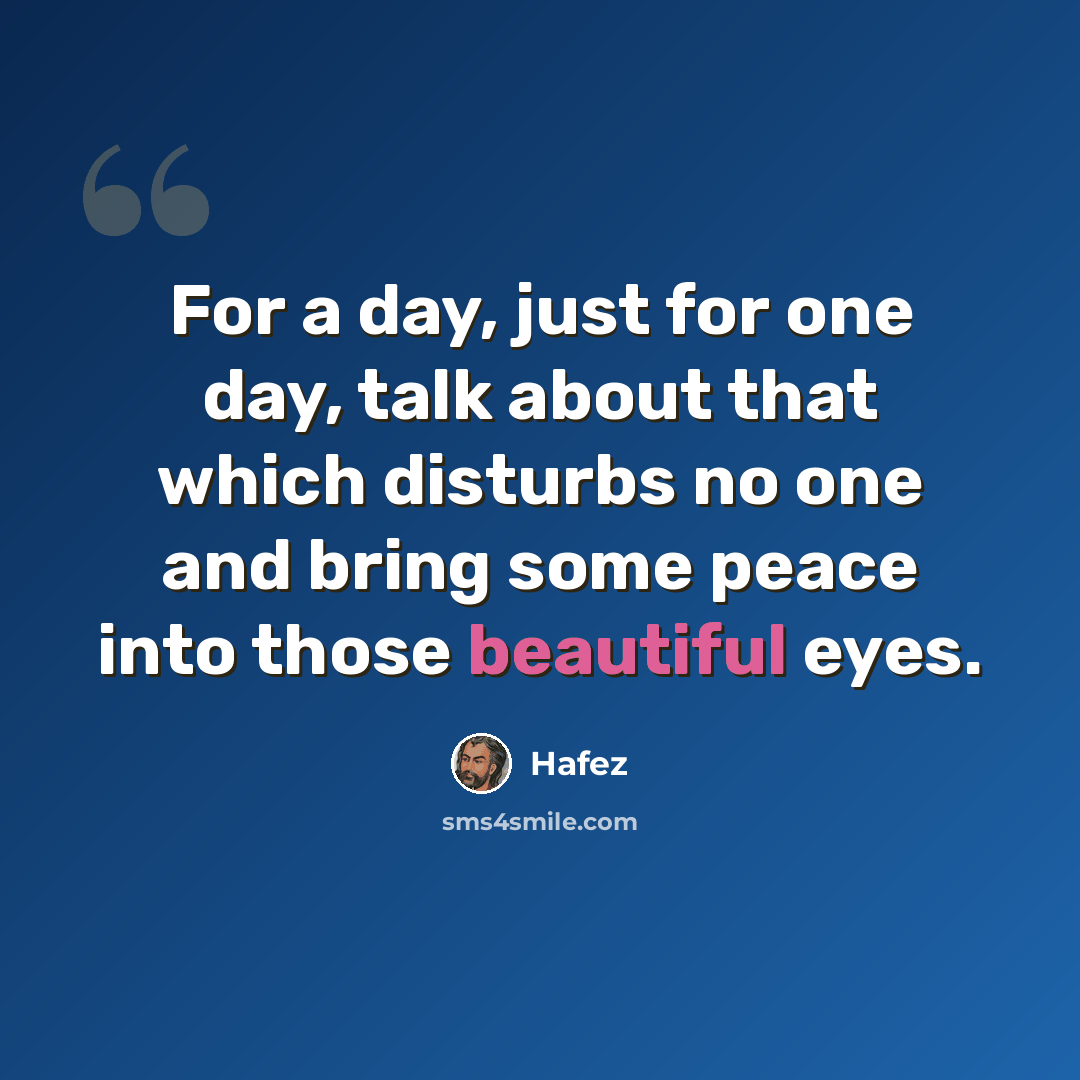 “For a day, just for one day, talk about that which disturbs no one and bring some peace into those beautiful eyes.” quote by Hafez