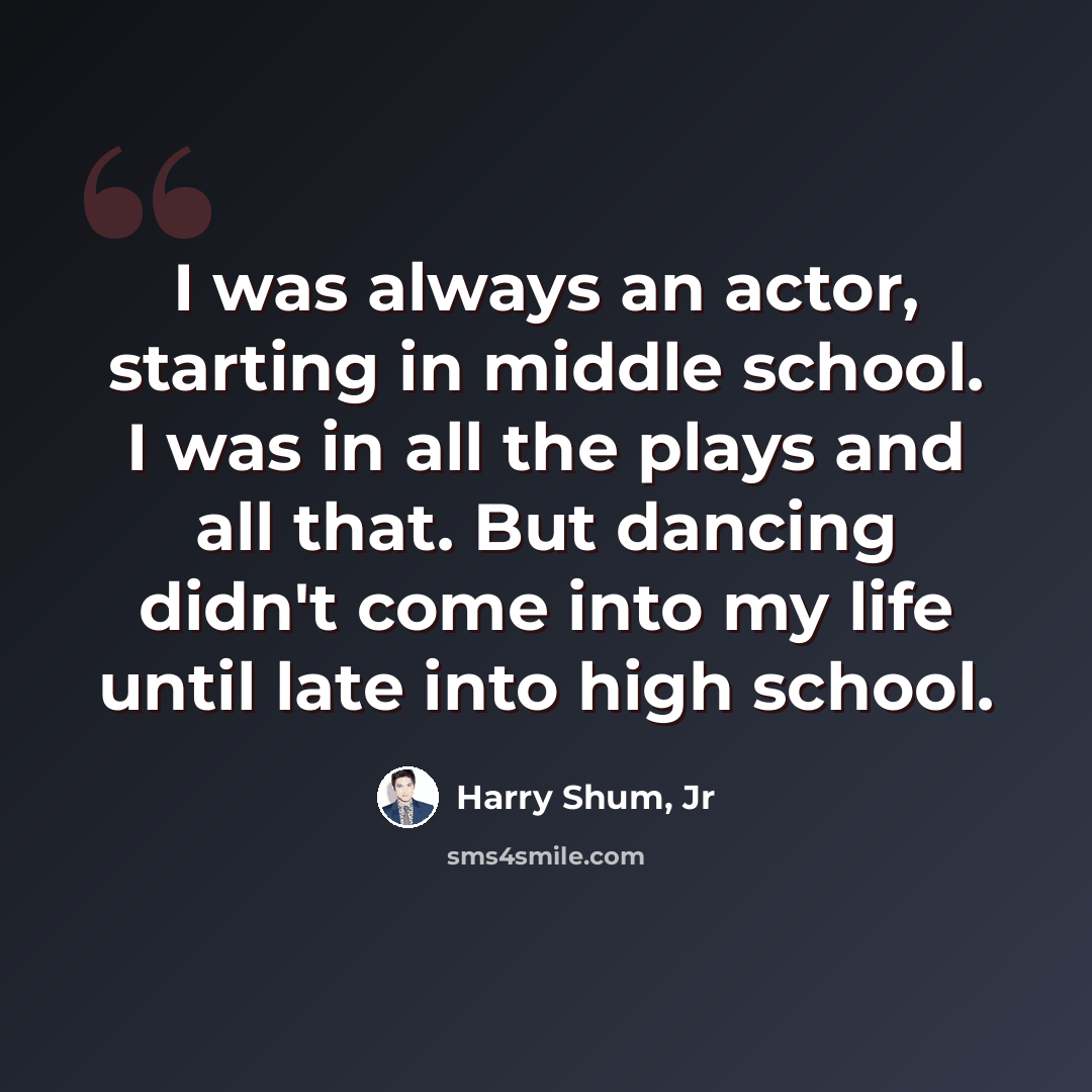 “I was always an actor, starting in middle school. I was in all the plays and all that. But dancing didn't come into my life until late into high school.” quote by Harry Shum, Jr