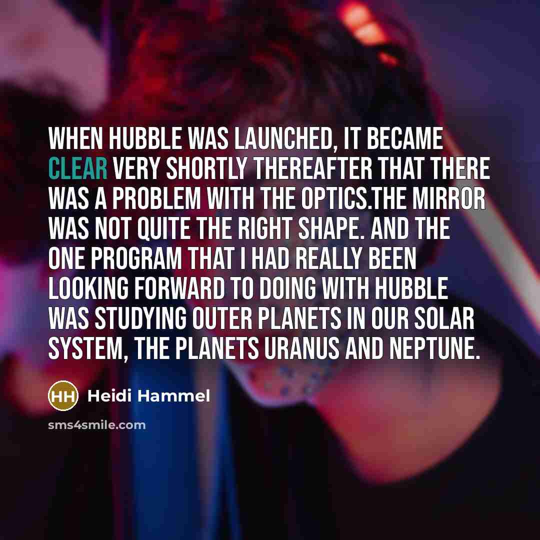 “When Hubble was launched, it became clear very shortly thereafter that there was a problem with the optics.The mirror was not quite the right shape. And the one program that I had really been looking forward to doing with Hubble was studying outer planets in our solar system, the planets Uranus…” quote by Heidi Hammel