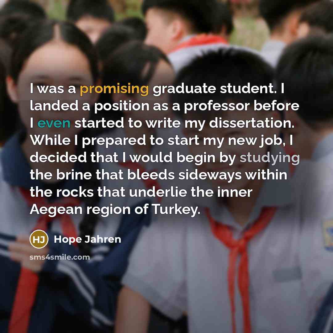 “I was a promising graduate student. I landed a position as a professor before I even started to write my dissertation. While I prepared to start my new job, I decided that I would begin by studying the brine that bleeds sideways within the rocks that underlie the inner Aegean region of Turkey.” quote by Hope Jahren