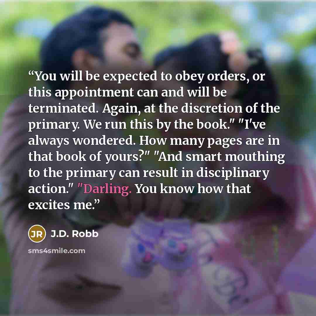 “You will be expected to obey orders, or this appointment can and will be terminated. Again, at the discretion of the primary. We run this by the book." "I've always wondered. How many pages are in that book of yours?" "And smart mouthing to the primary can result in disciplinary action." "Darling…” quote by J.D. Robb