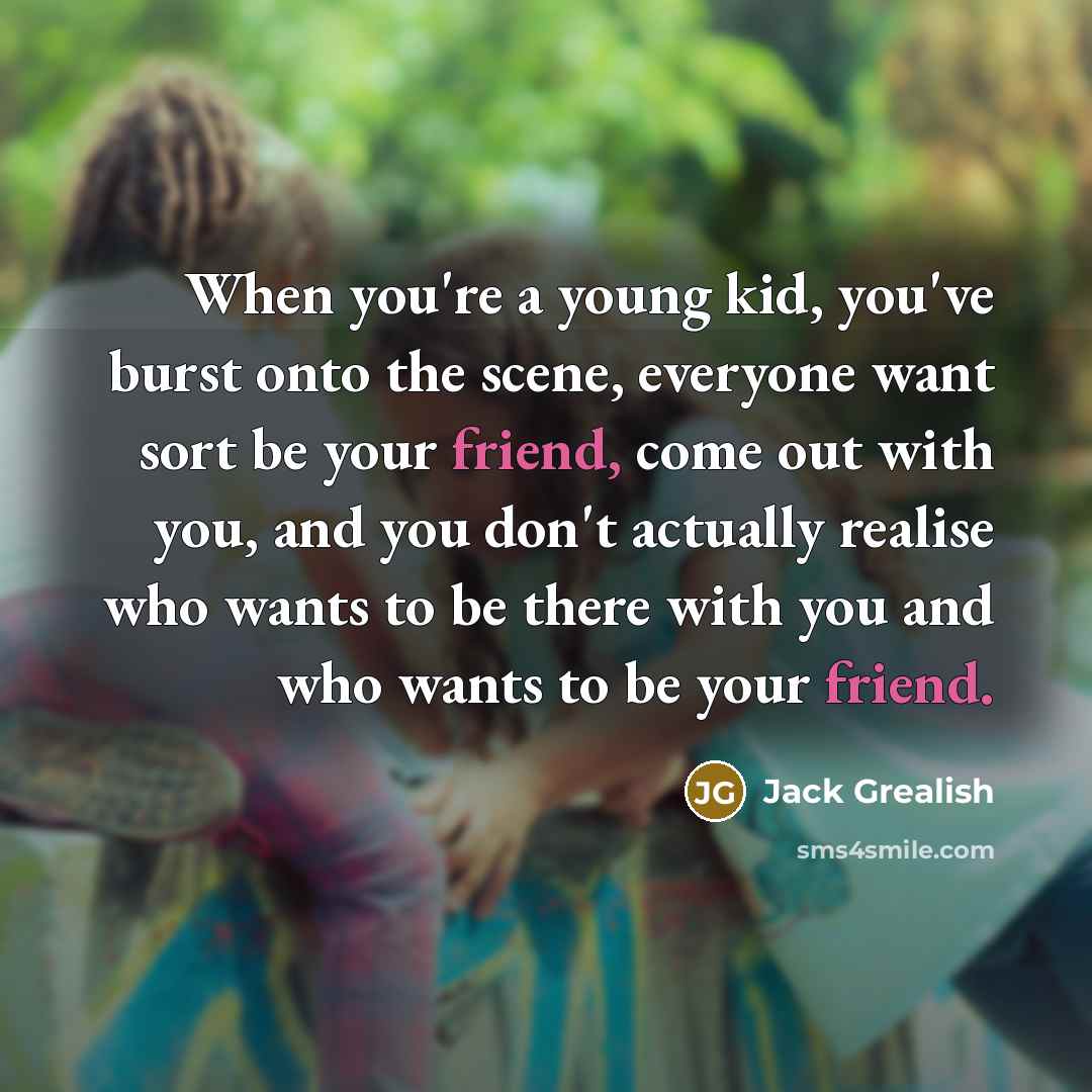 “When you're a young kid, you've burst onto the scene, everyone want sort be your friend, come out with you, and you don't actually realise who wants to be there with you and who wants to be your friend.” quote by Jack Grealish
