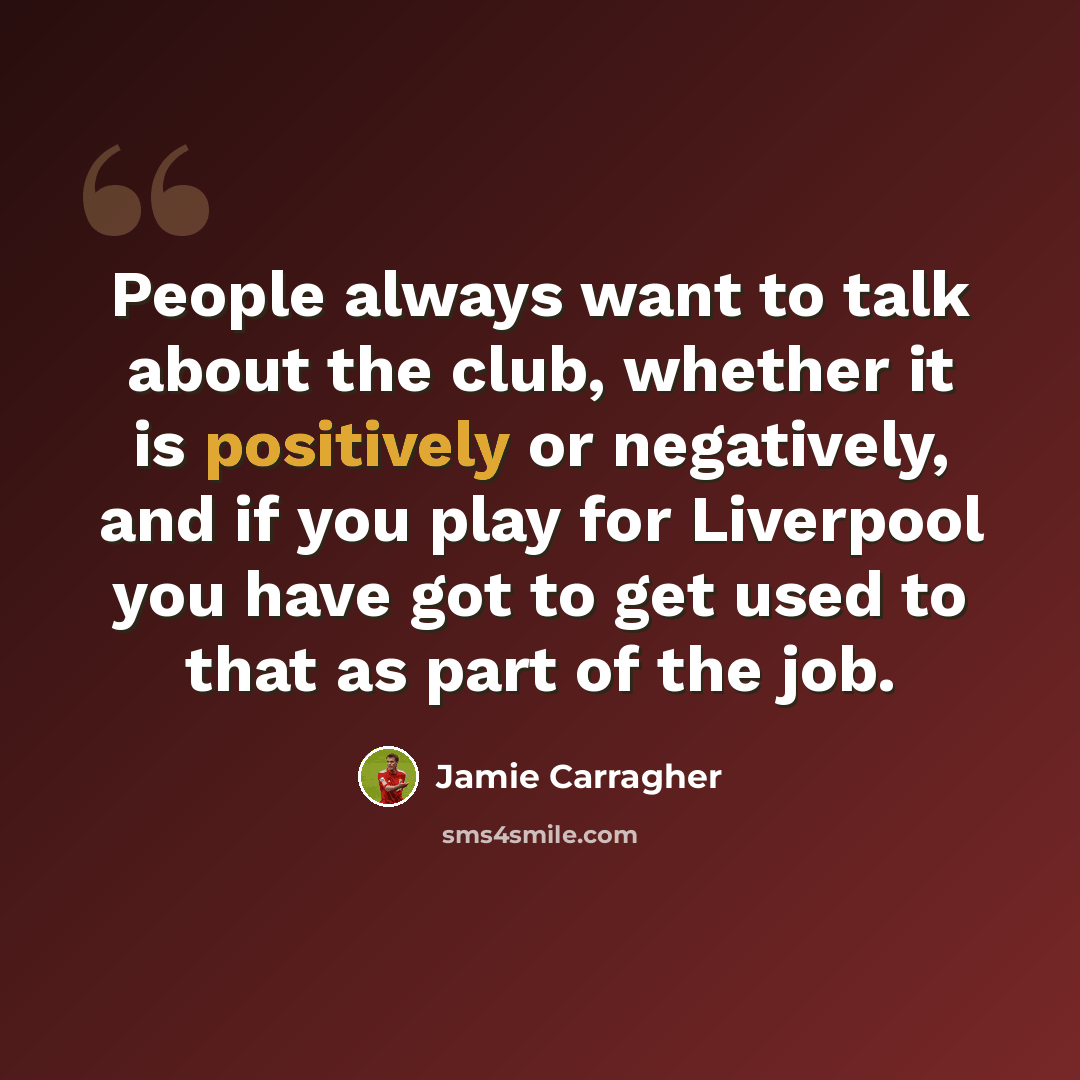 “People always want to talk about the club, whether it is positively or negatively, and if you play for Liverpool you have got to get used to that as part of the job.” quote by Jamie Carragher