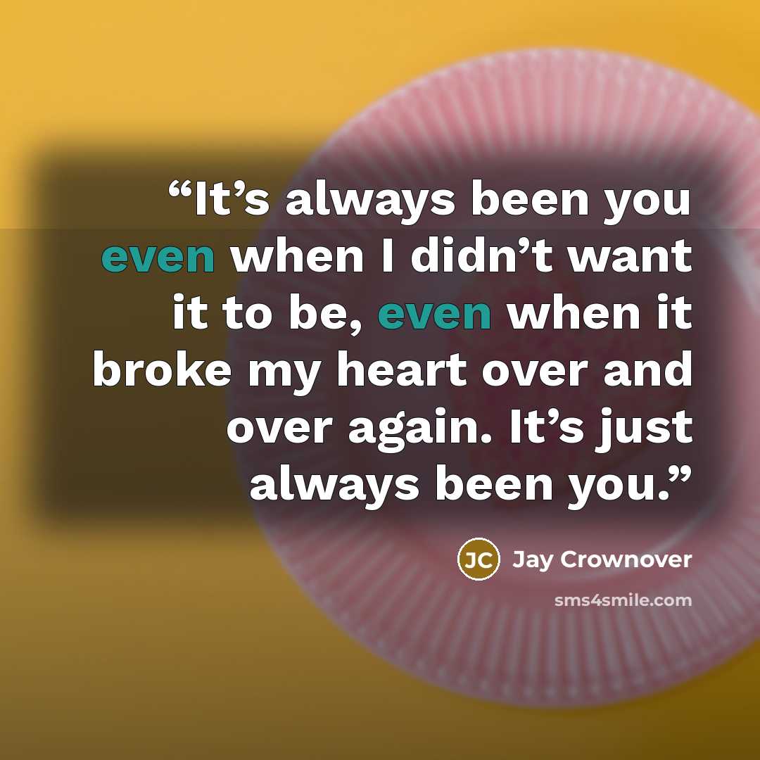 “It’s always been you even when I didn’t want it to be, even when it broke my heart over and over again. It’s just always been you.” quote by Jay Crownover