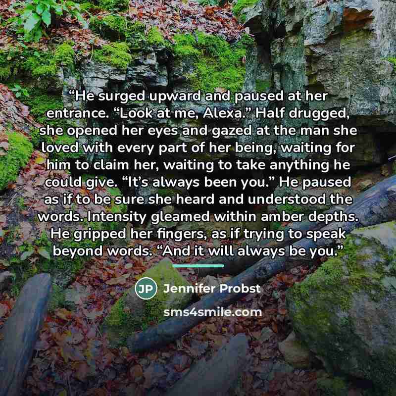 “He surged upward and paused at her entrance. “Look at me, Alexa.” Half drugged, she opened her eyes and gazed at the man she loved with every part of her being, waiting for him to claim her, waiting to take anything he could give. “It’s always been you.” He paused as if to be sure she heard and…” quote by Jennifer Probst