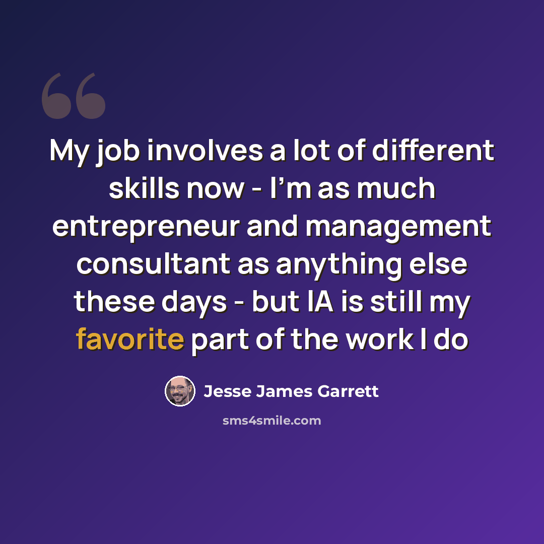 “My job involves a lot of different skills now - I'm as much entrepreneur and management consultant as anything else these days - but IA is still my favorite part of the work I do” quote by Jesse James Garrett