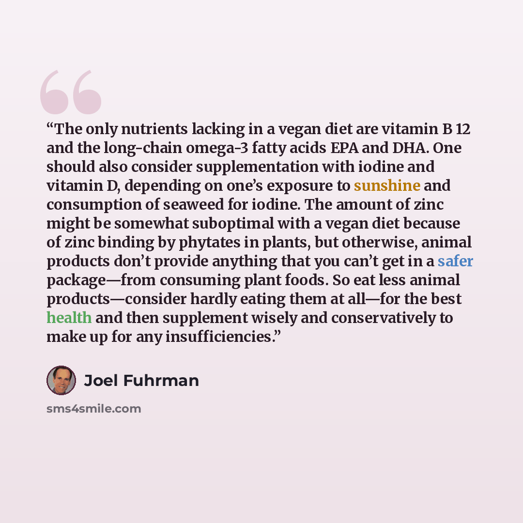 “The only nutrients lacking in a vegan diet are vitamin B 12 and the long-chain omega-3 fatty acids EPA and DHA. One should also consider supplementation with iodine and vitamin D, depending on one’s exposure to sunshine and consumption of seaweed for iodine. The amount of zinc might be somewhat…” quote by Joel Fuhrman
