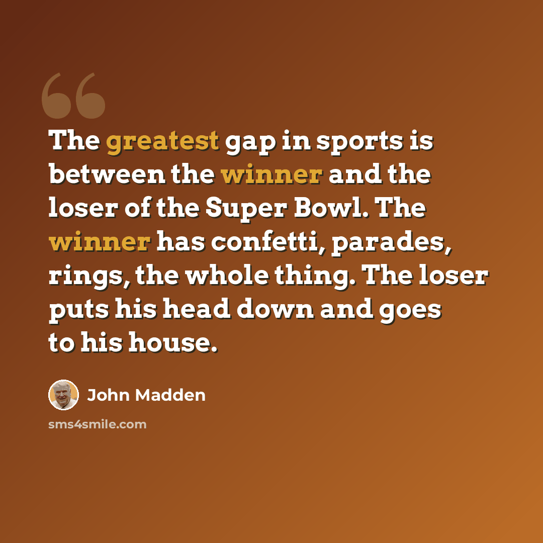 “The greatest gap in sports is between the winner and the loser of the Super Bowl. The winner has confetti, parades, rings, the whole thing. The loser puts his head down and goes to his house.” quote by John Madden