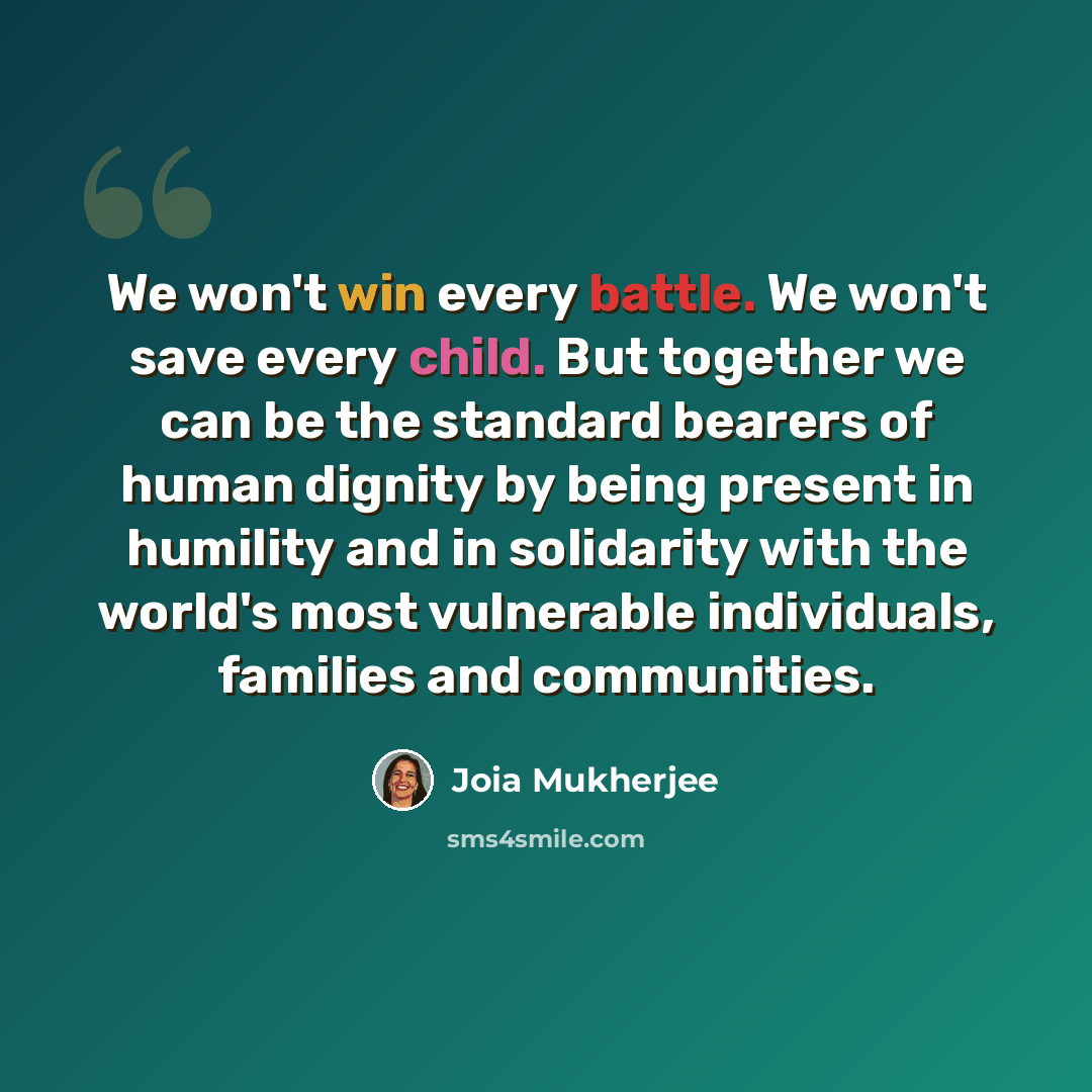 “We won't win every battle. We won't save every child. But together we can be the standard bearers of human dignity by being present in humility and in solidarity with the world's most vulnerable individuals, families and communities.” quote by Joia Mukherjee