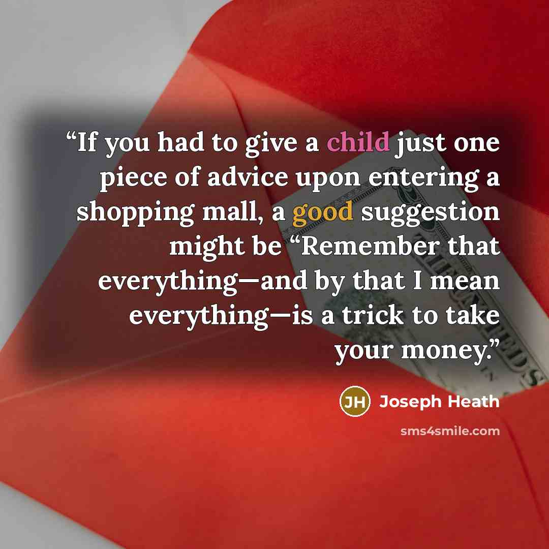“If you had to give a child just one piece of advice upon entering a shopping mall, a good suggestion might be “Remember that everything—and by that I mean everything—is a trick to take your money.” quote by Joseph Heath