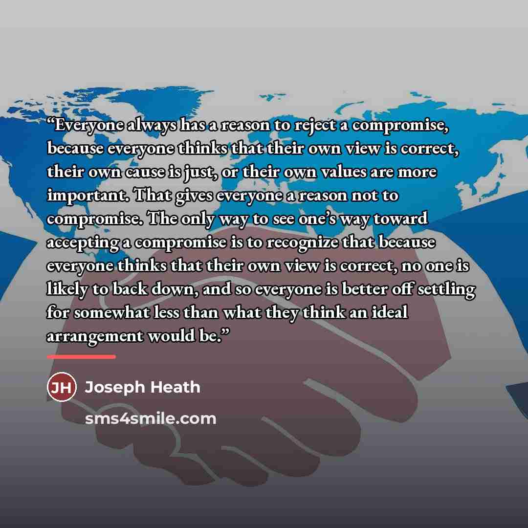 “Everyone always has a reason to reject a compromise, because everyone thinks that their own view is correct, their own cause is just, or their own values are more important. That gives everyone a reason not to compromise. The only way to see one’s way toward accepting a compromise is to recognize…” quote by Joseph Heath