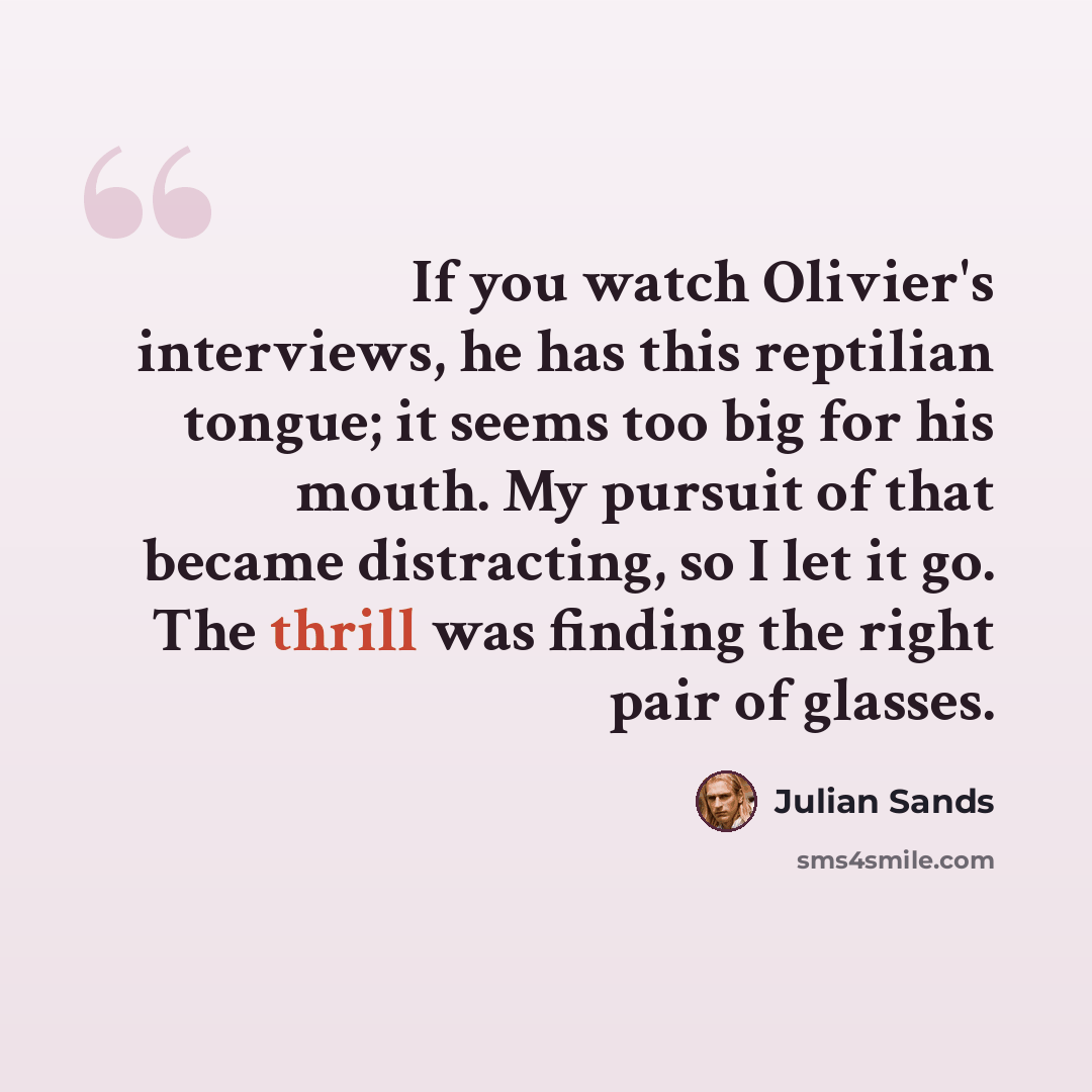 “If you watch Olivier's interviews, he has this reptilian tongue; it seems too big for his mouth. My pursuit of that became distracting, so I let it go. The thrill was finding the right pair of glasses.” quote by Julian Sands