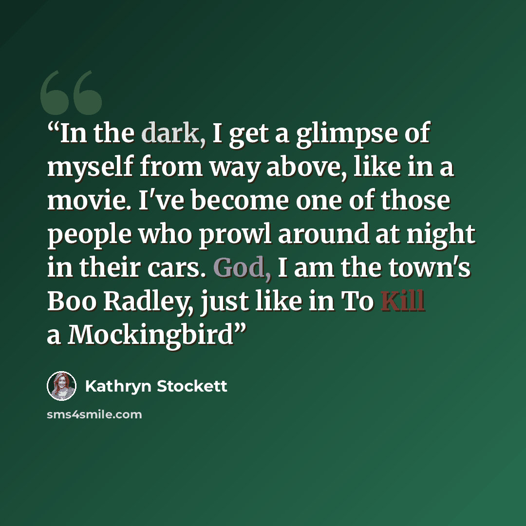 “In the dark, I get a glimpse of myself from way above, like in a movie. I've become one of those people who prowl around at night in their cars. God, I am the town's Boo Radley, just like in To Kill a Mockingbird” quote by Kathryn Stockett