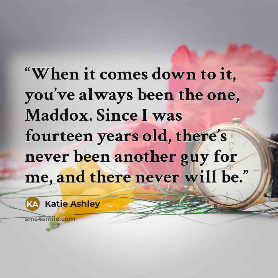 “When it comes down to it, you’ve always been the one, Maddox. Since I was fourteen years old, there’s never been another guy for me, and there never will be.” quote by Katie Ashley