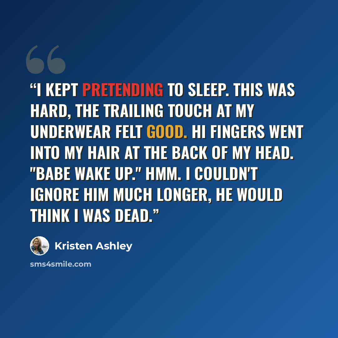 “I kept pretending to sleep. This was hard, the trailing touch at my underwear felt good. Hi fingers went into my hair at the back of my head. "Babe wake up." Hmm. I couldn't ignore him much longer, he would think I was dead.” quote by Kristen Ashley